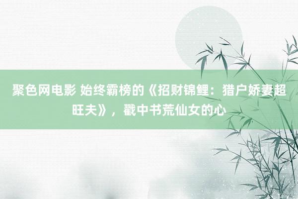 聚色网电影 始终霸榜的《招财锦鲤：猎户娇妻超旺夫》，戳中书荒仙女的心