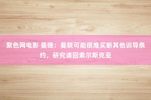 聚色网电影 曼晚：曼联可能很难买断其他训导条约，研究请回索尔斯克亚