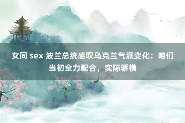 女同 sex 波兰总统感叹乌克兰气派变化：咱们当初全力配合，实际骄横