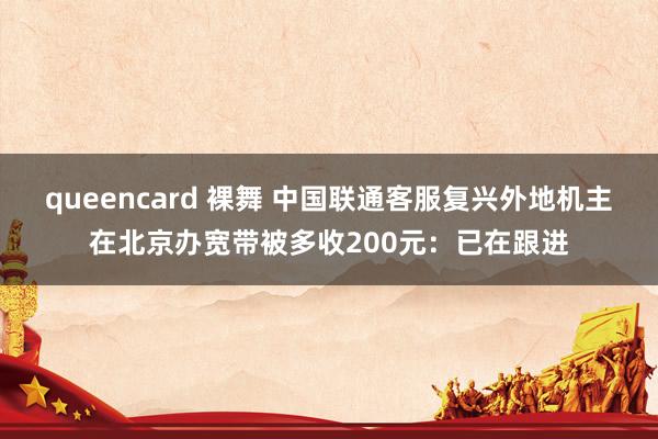 queencard 裸舞 中国联通客服复兴外地机主在北京办宽带被多收200元：已在跟进