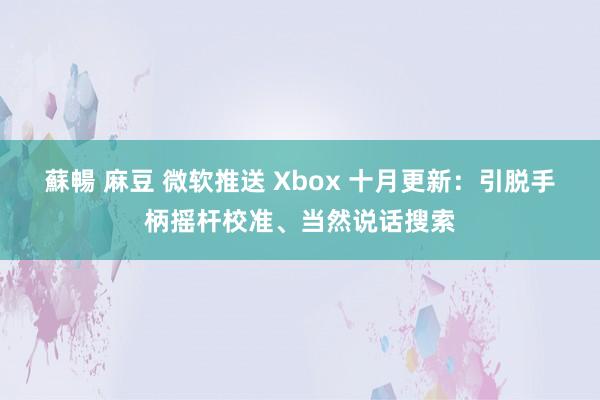 蘇暢 麻豆 微软推送 Xbox 十月更新：引脱手柄摇杆校准、当然说话搜索