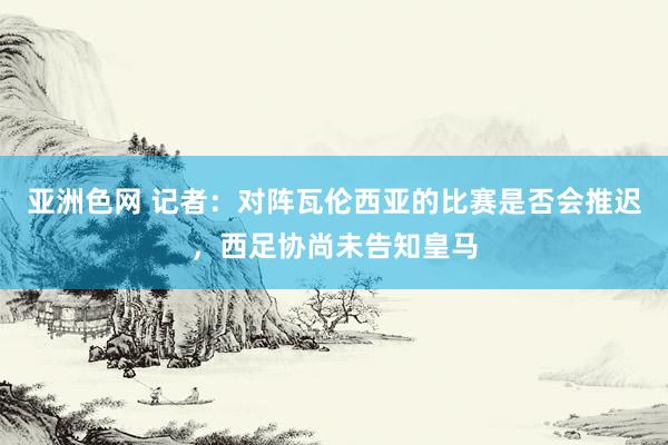 亚洲色网 记者：对阵瓦伦西亚的比赛是否会推迟，西足协尚未告知皇马