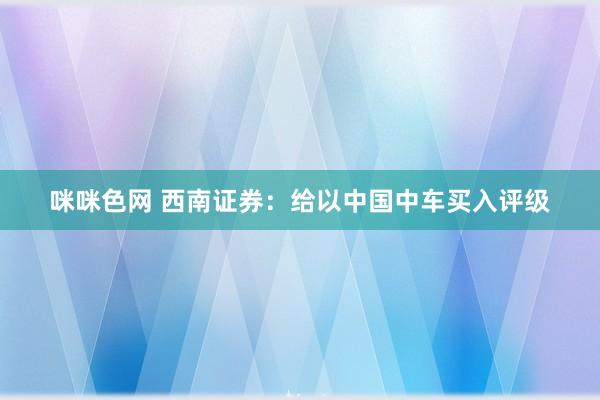 咪咪色网 西南证券：给以中国中车买入评级