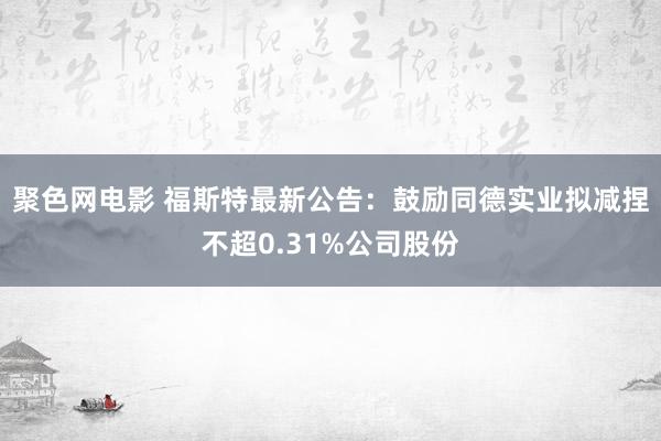 聚色网电影 福斯特最新公告：鼓励同德实业拟减捏不超0.31%公司股份