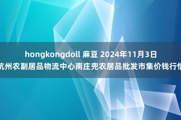 hongkongdoll 麻豆 2024年11月3日杭州农副居品物流中心南庄兜农居品批发市集价钱行情