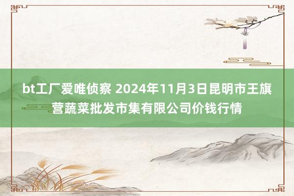 bt工厂爱唯侦察 2024年11月3日昆明市王旗营蔬菜批发市集有限公司价钱行情