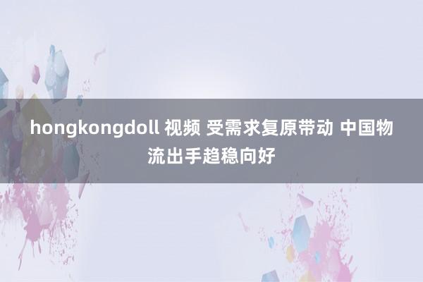 hongkongdoll 视频 受需求复原带动 中国物流出手趋稳向好