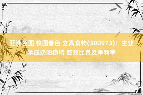 亚洲色图 校园春色 立高食物(300973)：主业承压奶油稳增 费效比普及净利率