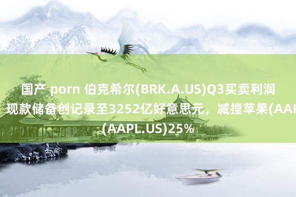 国产 porn 伯克希尔(BRK.A.US)Q3买卖利润同比降6%，现款储备创记录至3252亿好意思元，减捏苹果(AAPL.US)25%