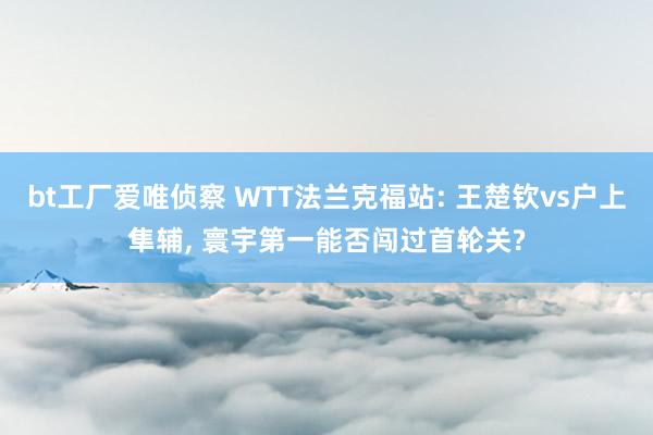 bt工厂爱唯侦察 WTT法兰克福站: 王楚钦vs户上隼辅， 寰宇第一能否闯过首轮关?