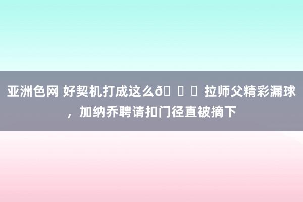 亚洲色网 好契机打成这么😖拉师父精彩漏球，加纳乔聘请扣门径直被摘下