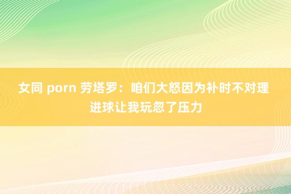 女同 porn 劳塔罗：咱们大怒因为补时不对理 进球让我玩忽了压力