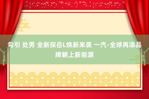 勾引 处男 全新探岳L焕新来袭 一汽-全球再添品牌朝上新能源