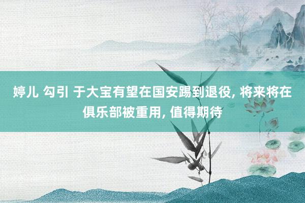 婷儿 勾引 于大宝有望在国安踢到退役， 将来将在俱乐部被重用， 值得期待