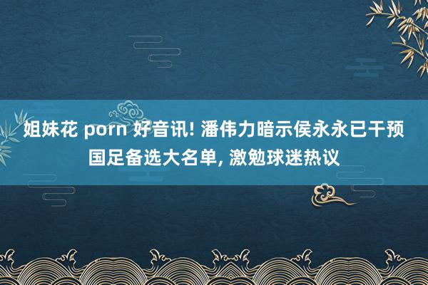 姐妹花 porn 好音讯! 潘伟力暗示侯永永已干预国足备选大名单， 激勉球迷热议