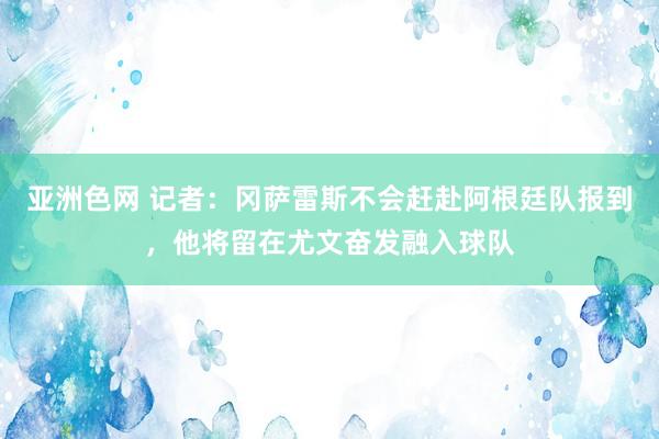 亚洲色网 记者：冈萨雷斯不会赶赴阿根廷队报到，他将留在尤文奋发融入球队