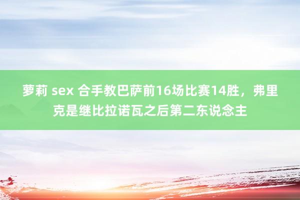 萝莉 sex 合手教巴萨前16场比赛14胜，弗里克是继比拉诺瓦之后第二东说念主