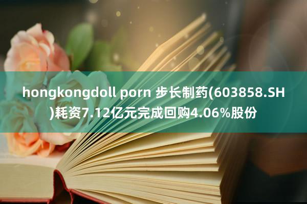 hongkongdoll porn 步长制药(603858.SH)耗资7.12亿元完成回购4.06%股份