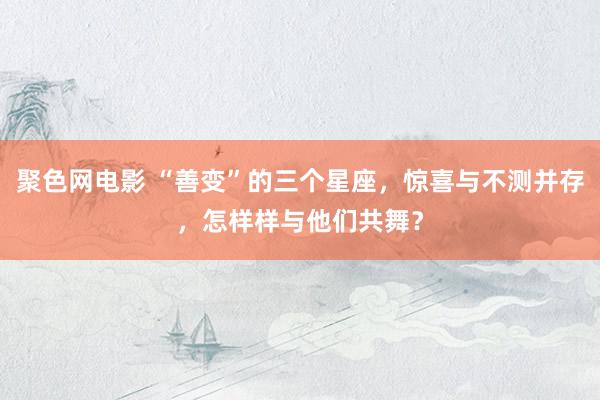 聚色网电影 “善变”的三个星座，惊喜与不测并存，怎样样与他们共舞？