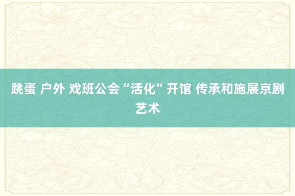 跳蛋 户外 戏班公会“活化”开馆 传承和施展京剧艺术