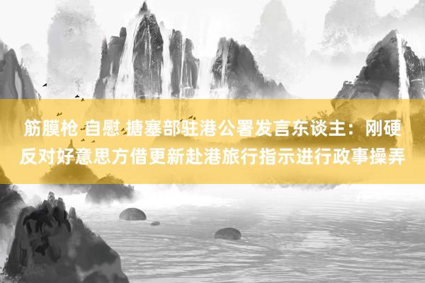 筋膜枪 自慰 搪塞部驻港公署发言东谈主：刚硬反对好意思方借更新赴港旅行指示进行政事操弄