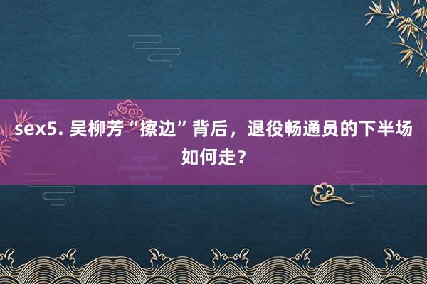 sex5. 吴柳芳“擦边”背后，退役畅通员的下半场如何走？