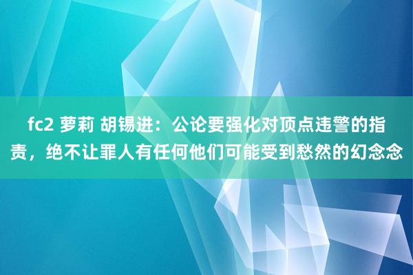 fc2 萝莉 胡锡进：公论要强化对顶点违警的指责，绝不让罪人有任何他们可能受到愁然的幻念念