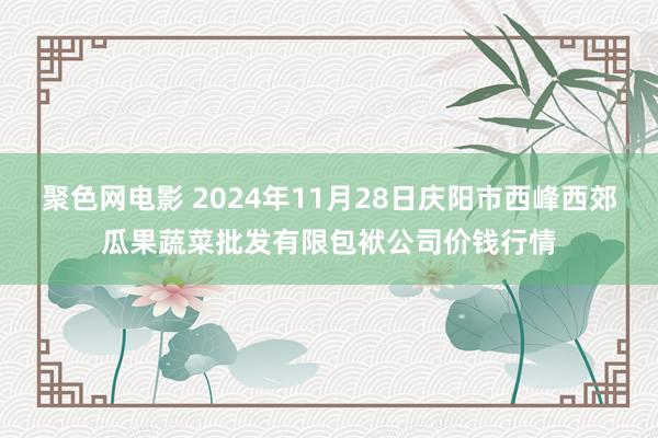 聚色网电影 2024年11月28日庆阳市西峰西郊瓜果蔬菜批发有限包袱公司价钱行情