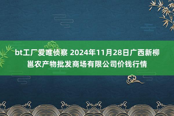 bt工厂爱唯侦察 2024年11月28日广西新柳邕农产物批发商场有限公司价钱行情