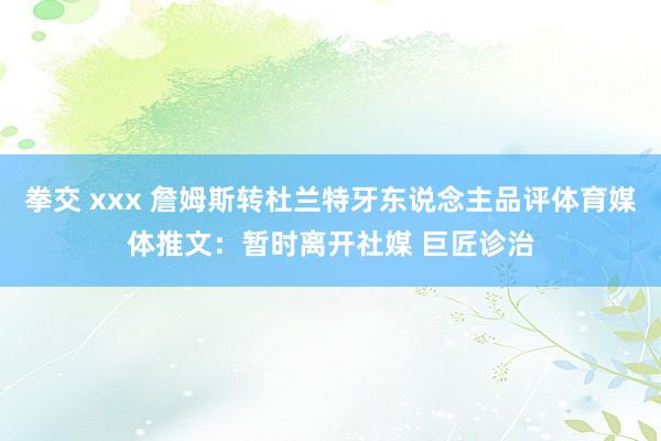 拳交 xxx 詹姆斯转杜兰特牙东说念主品评体育媒体推文：暂时离开社媒 巨匠诊治