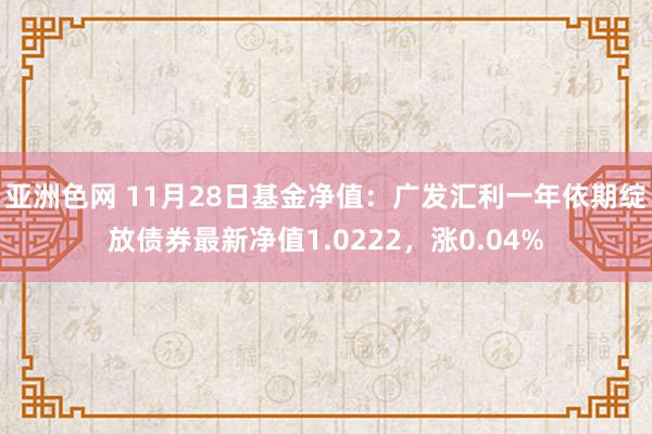 亚洲色网 11月28日基金净值：广发汇利一年依期绽放债券最新净值1.0222，涨0.04%