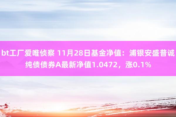 bt工厂爱唯侦察 11月28日基金净值：浦银安盛普诚纯债债券A最新净值1.0472，涨0.1%