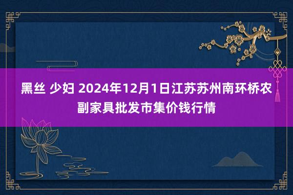 黑丝 少妇 2024年12月1日江苏苏州南环桥农副家具批发市集价钱行情