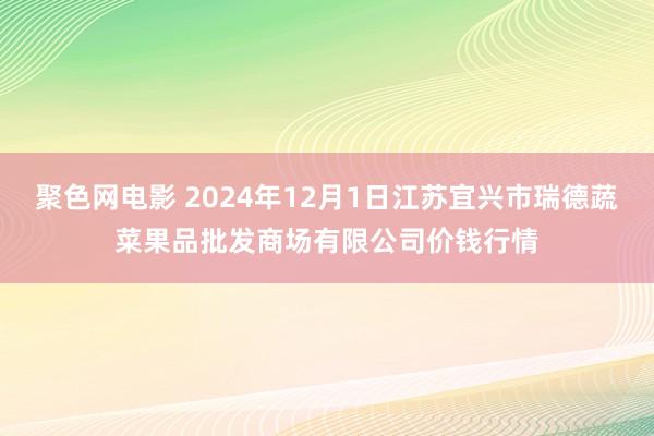 聚色网电影 2024年12月1日江苏宜兴市瑞德蔬菜果品批发商场有限公司价钱行情