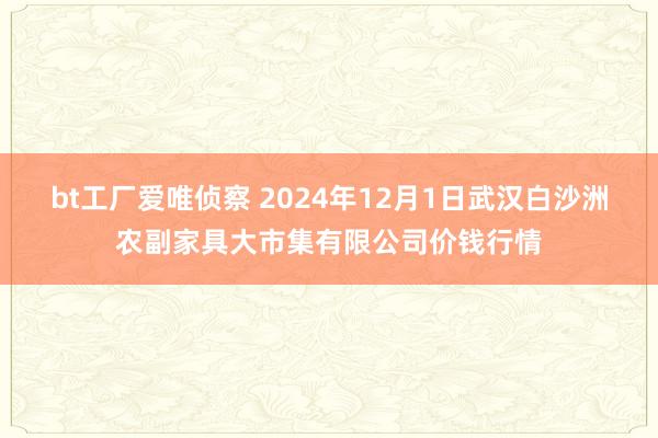 bt工厂爱唯侦察 2024年12月1日武汉白沙洲农副家具大市集有限公司价钱行情