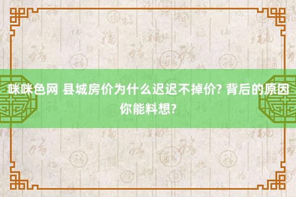 咪咪色网 县城房价为什么迟迟不掉价? 背后的原因你能料想?