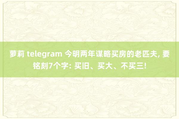 萝莉 telegram 今明两年谋略买房的老匹夫， 要铭刻7个字: 买旧、买大、不买三!