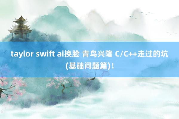 taylor swift ai换脸 青鸟兴隆 C/C++走过的坑(基础问题篇)！