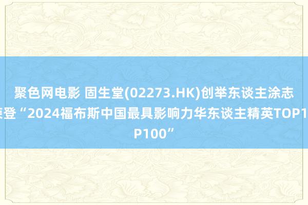 聚色网电影 固生堂(02273.HK)创举东谈主涂志亮荣登“2024福布斯中国最具影响力华东谈主精英TOP100”