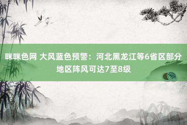 咪咪色网 大风蓝色预警：河北黑龙江等6省区部分地区阵风可达7至8级