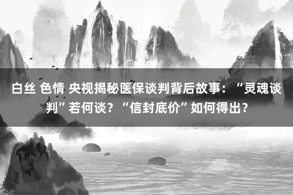 白丝 色情 央视揭秘医保谈判背后故事：“灵魂谈判”若何谈？“信封底价”如何得出？