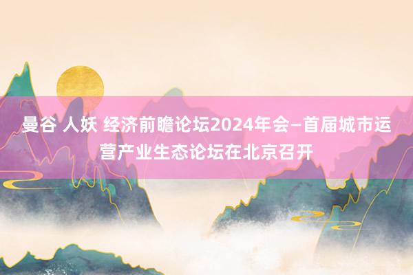 曼谷 人妖 经济前瞻论坛2024年会—首届城市运营产业生态论坛在北京召开