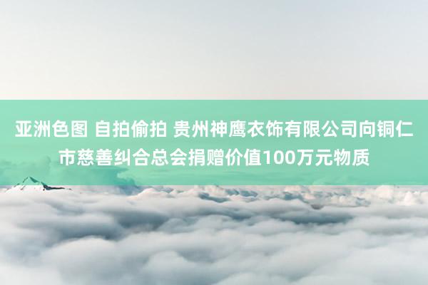 亚洲色图 自拍偷拍 贵州神鹰衣饰有限公司向铜仁市慈善纠合总会捐赠价值100万元物质