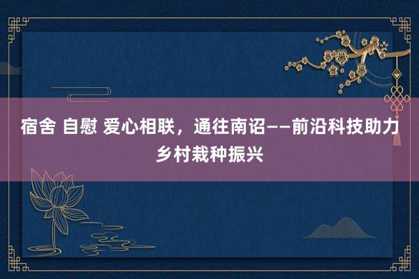 宿舍 自慰 爱心相联，通往南诏——前沿科技助力乡村栽种振兴