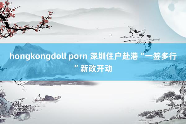 hongkongdoll porn 深圳住户赴港“一签多行”新政开动