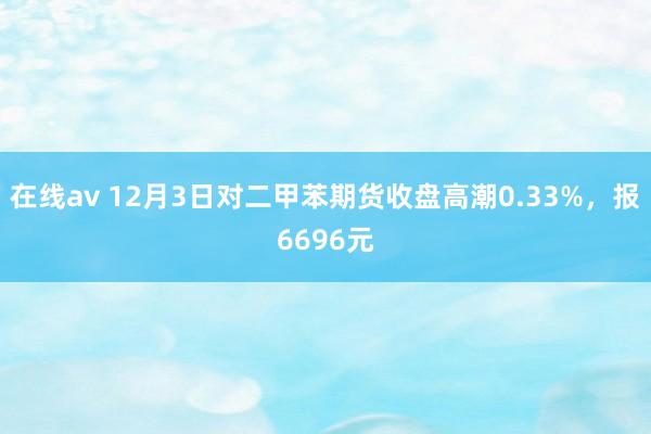 在线av 12月3日对二甲苯期货收盘高潮0.33%，报6696元