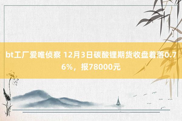 bt工厂爱唯侦察 12月3日碳酸锂期货收盘着落0.76%，报78000元