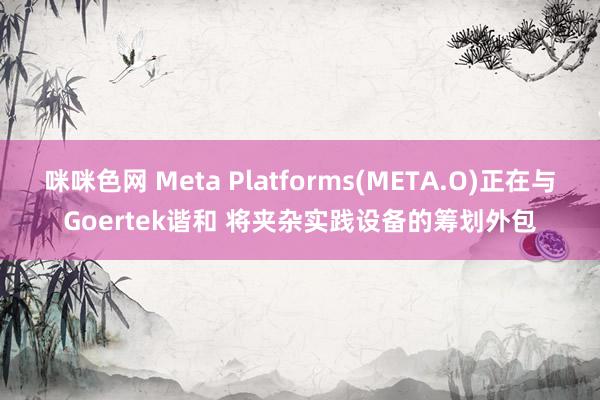 咪咪色网 Meta Platforms(META.O)正在与Goertek谐和 将夹杂实践设备的筹划外包