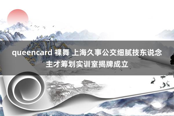 queencard 裸舞 上海久事公交细腻技东说念主才筹划实训室揭牌成立