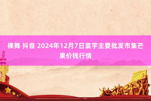 裸舞 抖音 2024年12月7日寰宇主要批发市集芒果价钱行情